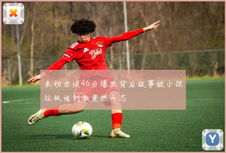 米切尔谈46分爆发背后故事被小孩垃圾话刺激重燃斗志