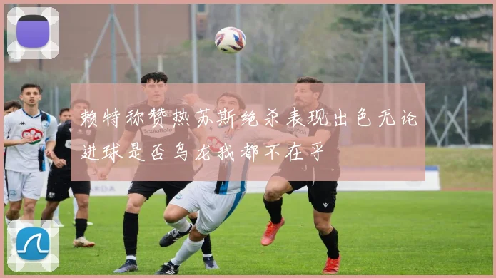 赖特称赞热苏斯绝杀表现出色无论进球是否乌龙我都不在乎
