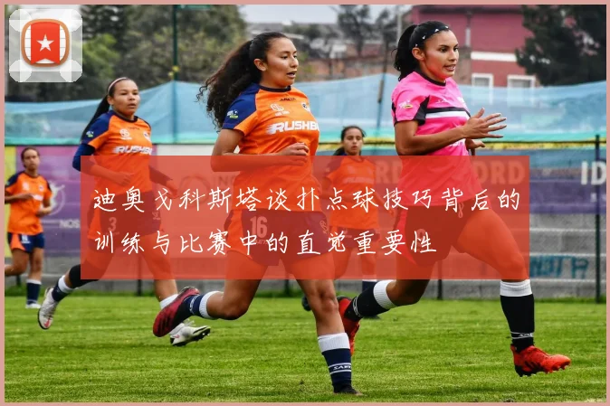 迪奥戈科斯塔谈扑点球技巧背后的训练与比赛中的直觉重要性