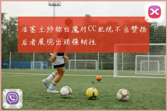 活塞主帅称白魔对CC犯规不当赞扬后者展现出顽强韧性