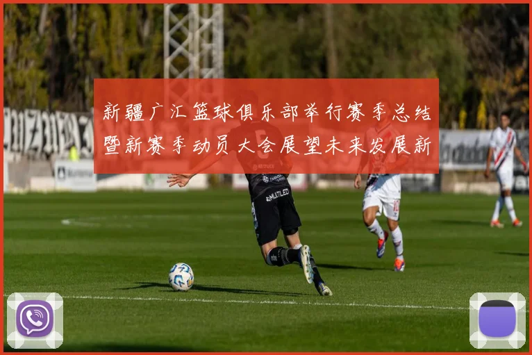 新疆广汇篮球俱乐部举行赛季总结暨新赛季动员大会展望未来发展新篇章