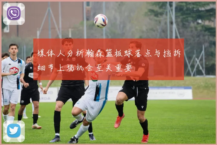 媒体人分析瀚森篮板球落点与挡拆细节上场机会至关重要