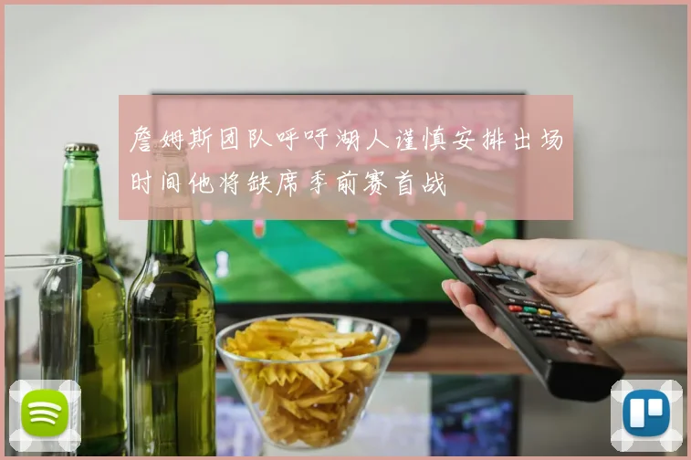 詹姆斯团队呼吁湖人谨慎安排出场时间他将缺席季前赛首战