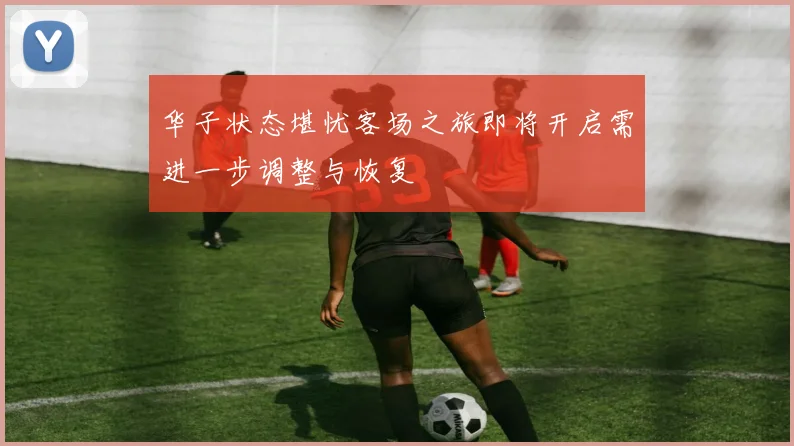 华子状态堪忧客场之旅即将开启需进一步调整与恢复
