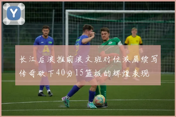 长江后浪推前浪文班对位浓眉续写传奇砍下40分15篮板的辉煌表现