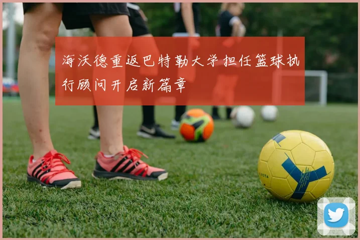 海沃德重返巴特勒大学担任篮球执行顾问开启新篇章