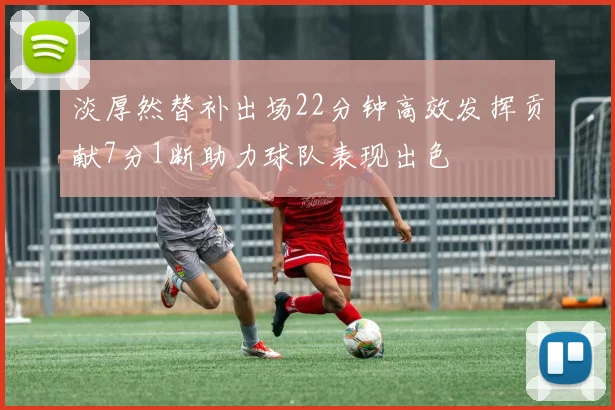 淡厚然替补出场22分钟高效发挥贡献7分1断助力球队表现出色