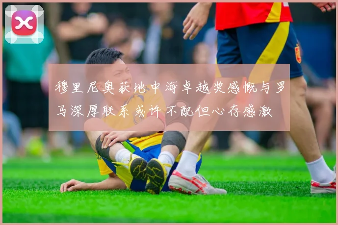 穆里尼奥获地中海卓越奖感慨与罗马深厚联系或许不配但心存感激