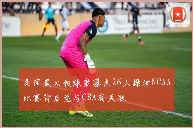 美国最大假球案曝光26人操控NCAA比赛背后竟与CBA有关联