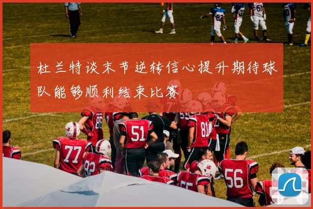 杜兰特谈末节逆转信心提升期待球队能够顺利结束比赛