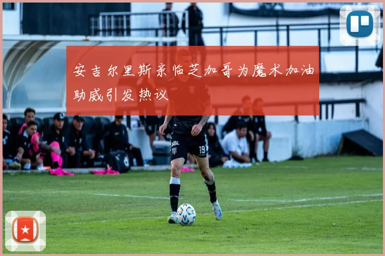 安吉尔里斯亲临芝加哥为魔术加油助威引发热议