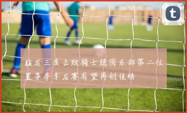 猛龙三度击败骑士稳固东部第二位置争夺季后赛有望再创佳绩