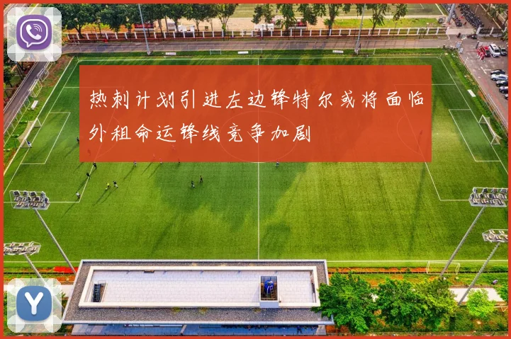 热刺计划引进左边锋特尔或将面临外租命运锋线竞争加剧