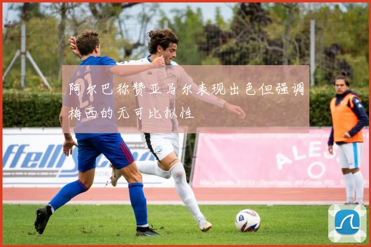 阿尔巴称赞亚马尔表现出色但强调梅西的无可比拟性