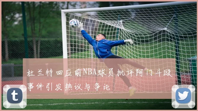 杜兰特回应前NBA球员批评阿门斗殴事件引发热议与争论