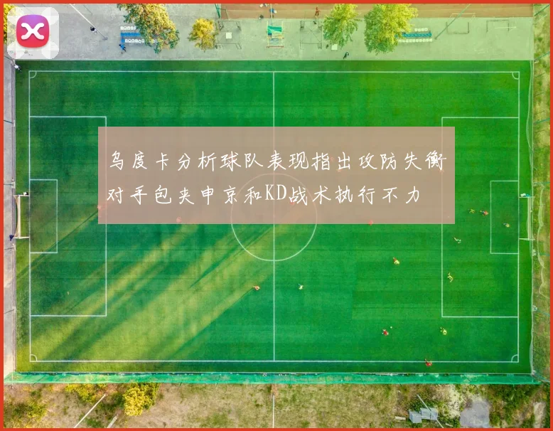 乌度卡分析球队表现指出攻防失衡对手包夹申京和KD战术执行不力