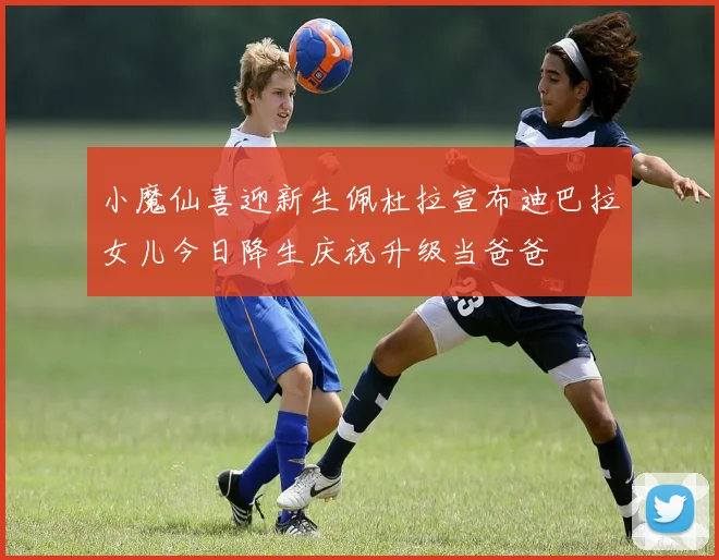 小魔仙喜迎新生佩杜拉宣布迪巴拉女儿今日降生庆祝升级当爸爸