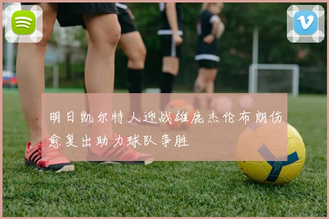 明日凯尔特人迎战雄鹿杰伦布朗伤愈复出助力球队争胜