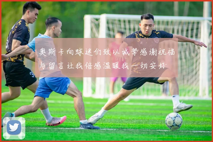 奥斯卡向球迷们致以诚挚感谢祝福与留言让我倍感温暖我一切安好